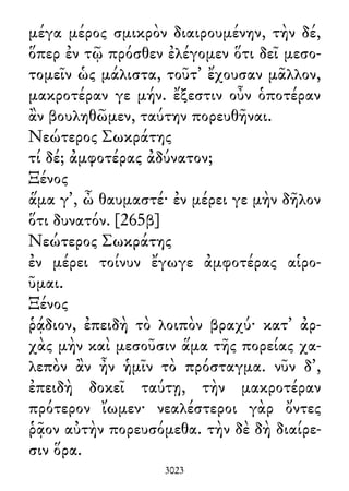 μέγα μέρος σμικρὸν διαιρουμένην, τὴν δέ,
ὅπερ ἐν τῷ πρόσθεν ἐλέγομεν ὅτι δεῖ μεσο-
τομεῖν ὡς μάλιστα, τοῦτ᾽ ἔχουσαν μᾶλλον,
μακροτέραν γε μήν. ἔξεστιν οὖν ὁποτέραν
ἂν βουληθῶμεν, ταύτην πορευθῆναι.
Νεώτερος Σωκράτης
τί δέ; ἀμφοτέρας ἀδύνατον;
Ξένος
ἅμα γ᾽, ὦ θαυμαστέ· ἐν μέρει γε μὴν δῆλον
ὅτι δυνατόν. [265β]
Νεώτερος Σωκράτης
ἐν μέρει τοίνυν ἔγωγε ἀμφοτέρας αἱρο-
ῦμαι.
Ξένος
ῥᾴδιον, ἐπειδὴ τὸ λοιπὸν βραχύ· κατ᾽ ἀρ-
χὰς μὴν καὶ μεσοῦσιν ἅμα τῆς πορείας χα-
λεπὸν ἂν ἦν ἡμῖν τὸ πρόσταγμα. νῦν δ᾽,
ἐπειδὴ δοκεῖ ταύτῃ, τὴν μακροτέραν
πρότερον ἴωμεν· νεαλέστεροι γὰρ ὄντες
ῥᾷον αὐτὴν πορευσόμεθα. τὴν δὲ δὴ διαίρε-
σιν ὅρα.
3023
 
