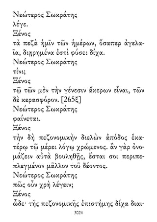 Νεώτερος Σωκράτης
λέγε.
Ξένος
τὰ πεζὰ ἡμῖν τῶν ἡμέρων, ὅσαπερ ἀγελα-
ῖα, διῃρημένα ἐστὶ φύσει δίχα.
Νεώτερος Σωκράτης
τίνι;
Ξένος
τῷ τῶν μὲν τὴν γένεσιν ἄκερων εἶναι, τῶν
δὲ κερασφόρον. [265ξ]
Νεώτερος Σωκράτης
φαίνεται.
Ξένος
τὴν δὴ πεζονομικὴν διελὼν ἀπόδος ἑκα-
τέρῳ τῷ μέρει λόγῳ χρώμενος. ἂν γὰρ ὀνο-
μάζειν αὐτὰ βουληθῇς, ἔσται σοι περιπε-
πλεγμένον μᾶλλον τοῦ δέοντος.
Νεώτερος Σωκράτης
πῶς οὖν χρὴ λέγειν;
Ξένος
ὧδε· τῆς πεζονομικῆς ἐπιστήμης δίχα διαι-
3024
 