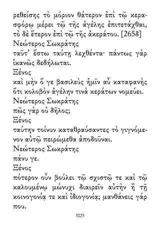 ρεθείσης τὸ μόριον θάτερον ἐπὶ τῷ κερα-
σφόρῳ μέρει τῷ τῆς ἀγέλης ἐπιτετάχθαι,
τὸ δὲ ἕτερον ἐπὶ τῷ τῆς ἀκεράτου. [265δ]
Νεώτερος Σωκράτης
ταῦτ᾽ ἔστω ταύτῃ λεχθέντα· πάντως γὰρ
ἱκανῶς δεδήλωται.
Ξένος
καὶ μὴν ὅ γε βασιλεὺς ἡμῖν αὖ καταφανὴς
ὅτι κολοβὸν ἀγέλην τινὰ κεράτων νομεύει.
Νεώτερος Σωκράτης
πῶς γὰρ οὐ δῆλος;
Ξένος
ταύτην τοίνυν καταθραύσαντες τὸ γιγνόμε-
νον αὐτῷ πειρώμεθα ἀποδοῦναι.
Νεώτερος Σωκράτης
πάνυ γε.
Ξένος
πότερον οὖν βούλει τῷ σχιστῷ τε καὶ τῷ
καλουμένῳ μώνυχι διαιρεῖν αὐτὴν ἢ τῇ
κοινογονίᾳ τε καὶ ἰδιογονίᾳ; μανθάνεις γάρ
που.
3025
 