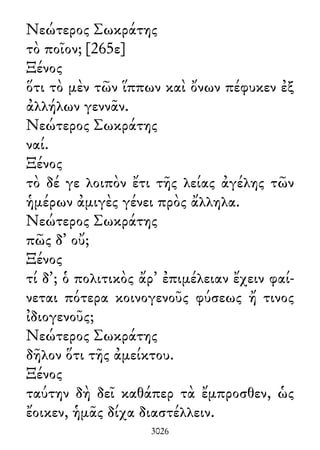 Νεώτερος Σωκράτης
τὸ ποῖον; [265ε]
Ξένος
ὅτι τὸ μὲν τῶν ἵππων καὶ ὄνων πέφυκεν ἐξ
ἀλλήλων γεννᾶν.
Νεώτερος Σωκράτης
ναί.
Ξένος
τὸ δέ γε λοιπὸν ἔτι τῆς λείας ἀγέλης τῶν
ἡμέρων ἀμιγὲς γένει πρὸς ἄλληλα.
Νεώτερος Σωκράτης
πῶς δ᾽ οὔ;
Ξένος
τί δ᾽; ὁ πολιτικὸς ἄρ᾽ ἐπιμέλειαν ἔχειν φαί-
νεται πότερα κοινογενοῦς φύσεως ἤ τινος
ἰδιογενοῦς;
Νεώτερος Σωκράτης
δῆλον ὅτι τῆς ἀμείκτου.
Ξένος
ταύτην δὴ δεῖ καθάπερ τὰ ἔμπροσθεν, ὡς
ἔοικεν, ἡμᾶς δίχα διαστέλλειν.
3026
 