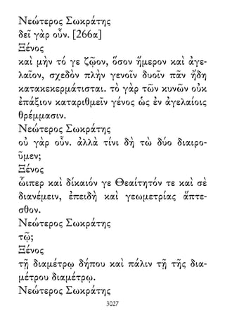 Νεώτερος Σωκράτης
δεῖ γὰρ οὖν. [266α]
Ξένος
καὶ μὴν τό γε ζῷον, ὅσον ἥμερον καὶ ἀγε-
λαῖον, σχεδὸν πλὴν γενοῖν δυοῖν πᾶν ἤδη
κατακεκερμάτισται. τὸ γὰρ τῶν κυνῶν οὐκ
ἐπάξιον καταριθμεῖν γένος ὡς ἐν ἀγελαίοις
θρέμμασιν.
Νεώτερος Σωκράτης
οὐ γὰρ οὖν. ἀλλὰ τίνι δὴ τὼ δύο διαιρο-
ῦμεν;
Ξένος
ὧιπερ καὶ δίκαιόν γε Θεαίτητόν τε καὶ σὲ
διανέμειν, ἐπειδὴ καὶ γεωμετρίας ἅπτε-
σθον.
Νεώτερος Σωκράτης
τῷ;
Ξένος
τῇ διαμέτρῳ δήπου καὶ πάλιν τῇ τῆς δια-
μέτρου διαμέτρῳ.
Νεώτερος Σωκράτης
3027
 