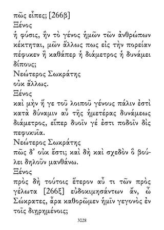 πῶς εἶπες; [266β]
Ξένος
ἡ φύσις, ἣν τὸ γένος ἡμῶν τῶν ἀνθρώπων
κέκτηται, μῶν ἄλλως πως εἰς τὴν πορείαν
πέφυκεν ἢ καθάπερ ἡ διάμετρος ἡ δυνάμει
δίπους;
Νεώτερος Σωκράτης
οὐκ ἄλλως.
Ξένος
καὶ μὴν ἥ γε τοῦ λοιποῦ γένους πάλιν ἐστὶ
κατὰ δύναμιν αὖ τῆς ἡμετέρας δυνάμεως
διάμετρος, εἴπερ δυοῖν γέ ἐστι ποδοῖν δὶς
πεφυκυῖα.
Νεώτερος Σωκράτης
πῶς δ᾽ οὐκ ἔστι; καὶ δὴ καὶ σχεδὸν ὃ βού-
λει δηλοῦν μανθάνω.
Ξένος
πρὸς δὴ τούτοις ἕτερον αὖ τι τῶν πρὸς
γέλωτα [266ξ] εὐδοκιμησάντων ἄν, ὦ
Σώκρατες, ἆρα καθορῶμεν ἡμῖν γεγονὸς ἐν
τοῖς διῃρημένοις;
3028
 