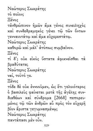 Νεώτερος Σωκράτης
τὸ ποῖον;
Ξένος
τἀνθρώπινον ἡμῶν ἅμα γένος συνειληχὸς
καὶ συνδεδραμηκὸς γένει τῷ τῶν ὄντων
γενναιοτάτῳ καὶ ἅμα εὐχερεστάτῳ.
Νεώτερος Σωκράτης
καθορῶ καὶ μάλ᾽ ἀτόπως συμβαῖνον.
Ξένος
τί δ᾽; οὐκ εἰκὸς ὕστατα ἀφικνεῖσθαι τὰ
βραδύτατα;
Νεώτερος Σωκράτης
ναί, τοῦτό γε.
Ξένος
τόδε δὲ οὐκ ἐννοοῦμεν, ὡς ἔτι γελοιότερος
ὁ βασιλεὺς φαίνεται μετὰ τῆς ἀγέλης συν-
διαθέων καὶ σύνδρομα [266δ] πεπορευ-
μένος τῷ τῶν ἀνδρῶν αὖ πρὸς τὸν εὐχερῆ
βίον ἄριστα γεγυμνασμένῳ;
Νεώτερος Σωκράτης
παντάπασι μὲν οὖν.
3029
 