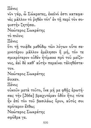 Ξένος
νῦν γάρ, ὦ Σώκρατες, ἐκεῖνό ἐστι καταφα-
νὲς μᾶλλον τὸ ῥηθὲν τότ᾽ ἐν τῇ περὶ τὸν σο-
φιστὴν ζητήσει.
Νεώτερος Σωκράτης
τὸ ποῖον;
Ξένος
ὅτι τῇ τοιᾷδε μεθόδῳ τῶν λόγων οὔτε σε-
μνοτέρου μᾶλλον ἐμέλησεν ἢ μή, τόν τε
σμικρότερον οὐδὲν ἠτίμακε πρὸ τοῦ μείζο-
νος, ἀεὶ δὲ καθ᾽ αὑτὴν περαίνει τἀληθέστα-
τον.
Νεώτερος Σωκράτης
ἔοικεν.
Ξένος
οὐκοῦν μετὰ τοῦτο, ἵνα μή με φθῇς ἐρωτή-
σας τὴν [266ε] βραχυτέραν ὁδὸν ἥτις τότε
ἦν ἐπὶ τὸν τοῦ βασιλέως ὅρον, αὐτός σοι
πρότερον ἔλθω;
Νεώτερος Σωκράτης
σφόδρα γε.
3030
 