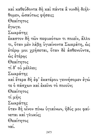 καὶ καθεύδοντα δὴ καὶ πάντα ἃ νυνδὴ διήλ-
θομεν, ὡσαύτως φήσεις;
Θεαίτητος
ἔγωγε.
Σωκράτης
ἕκαστον δὴ τῶν πεφυκότων τι ποιεῖν, ἄλλο
τι, ὅταν μὲν λάβῃ ὑγιαίνοντα Σωκράτη, ὡς
ἑτέρῳ μοι χρήσεται, ὅταν δὲ ἀσθενοῦντα,
ὡς ἑτέρῳ;
Θεαίτητος
τί δ᾽ οὐ μέλλει;
Σωκράτης
καὶ ἕτερα δὴ ἐφ᾽ ἑκατέρου γεννήσομεν ἐγώ
τε ὁ πάσχων καὶ ἐκεῖνο τὸ ποιοῦν;
Θεαίτητος
τί μήν;
Σωκράτης
ὅταν δὴ οἶνον πίνω ὑγιαίνων, ἡδύς μοι φαί-
νεται καὶ γλυκύς;
Θεαίτητος
ναί.
2473
 