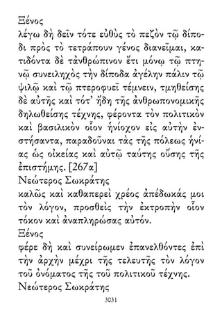 Ξένος
λέγω δὴ δεῖν τότε εὐθὺς τὸ πεζὸν τῷ δίπο-
δι πρὸς τὸ τετράπουν γένος διανεῖμαι, κα-
τιδόντα δὲ τἀνθρώπινον ἔτι μόνῳ τῷ πτη-
νῷ συνειληχὸς τὴν δίποδα ἀγέλην πάλιν τῷ
ψιλῷ καὶ τῷ πτεροφυεῖ τέμνειν, τμηθείσης
δὲ αὐτῆς καὶ τότ᾽ ἤδη τῆς ἀνθρωπονομικῆς
δηλωθείσης τέχνης, φέροντα τὸν πολιτικὸν
καὶ βασιλικὸν οἷον ἡνίοχον εἰς αὐτὴν ἐν-
στήσαντα, παραδοῦναι τὰς τῆς πόλεως ἡνί-
ας ὡς οἰκείας καὶ αὐτῷ ταύτης οὔσης τῆς
ἐπιστήμης. [267α]
Νεώτερος Σωκράτης
καλῶς καὶ καθαπερεὶ χρέος ἀπέδωκάς μοι
τὸν λόγον, προσθεὶς τὴν ἐκτροπὴν οἷον
τόκον καὶ ἀναπληρώσας αὐτόν.
Ξένος
φέρε δὴ καὶ συνείρωμεν ἐπανελθόντες ἐπὶ
τὴν ἀρχὴν μέχρι τῆς τελευτῆς τὸν λόγον
τοῦ ὀνόματος τῆς τοῦ πολιτικοῦ τέχνης.
Νεώτερος Σωκράτης
3031
 