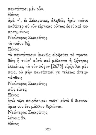 παντάπασι μὲν οὖν.
Ξένος
ἆρά γ᾽, ὦ Σώκρατες, ἀληθῶς ἡμῖν τοῦτο
καθάπερ σὺ νῦν εἴρηκας οὕτως ἐστὶ καὶ πε-
πραγμένον;
Νεώτερος Σωκράτης
τὸ ποῖον δή;
Ξένος
τὸ παντάπασιν ἱκανῶς εἰρῆσθαι τὸ προτε-
θέν; ἢ τοῦτ᾽ αὐτὸ καὶ μάλιστα ἡ ζήτησις
ἐλλείπει, τὸ τὸν λόγον [267δ] εἰρῆσθαι μέν
πως, οὐ μὴν παντάπασί γε τελέως ἀπειρ-
γάσθαι;
Νεώτερος Σωκράτης
πῶς εἶπες;
Ξένος
ἐγὼ νῷν πειράσομαι τοῦτ᾽ αὐτὸ ὃ διανοο-
ῦμαι νῦν ἔτι μᾶλλον δηλῶσαι.
Νεώτερος Σωκράτης
λέγοις ἄν.
Ξένος
3033
 