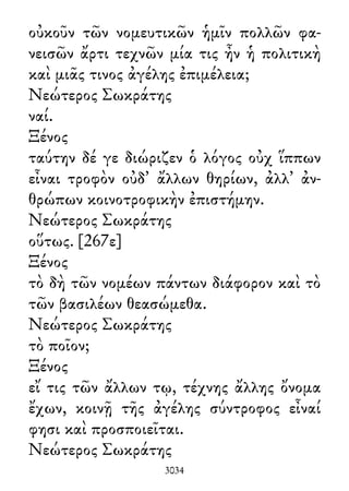 οὐκοῦν τῶν νομευτικῶν ἡμῖν πολλῶν φα-
νεισῶν ἄρτι τεχνῶν μία τις ἦν ἡ πολιτικὴ
καὶ μιᾶς τινος ἀγέλης ἐπιμέλεια;
Νεώτερος Σωκράτης
ναί.
Ξένος
ταύτην δέ γε διώριζεν ὁ λόγος οὐχ ἵππων
εἶναι τροφὸν οὐδ᾽ ἄλλων θηρίων, ἀλλ᾽ ἀν-
θρώπων κοινοτροφικὴν ἐπιστήμην.
Νεώτερος Σωκράτης
οὕτως. [267ε]
Ξένος
τὸ δὴ τῶν νομέων πάντων διάφορον καὶ τὸ
τῶν βασιλέων θεασώμεθα.
Νεώτερος Σωκράτης
τὸ ποῖον;
Ξένος
εἴ τις τῶν ἄλλων τῳ, τέχνης ἄλλης ὄνομα
ἔχων, κοινῇ τῆς ἀγέλης σύντροφος εἶναί
φησι καὶ προσποιεῖται.
Νεώτερος Σωκράτης
3034
 