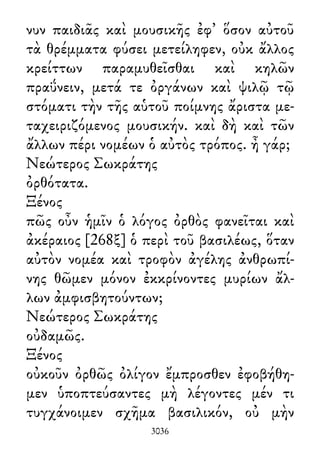 νυν παιδιᾶς καὶ μουσικῆς ἐφ᾽ ὅσον αὐτοῦ
τὰ θρέμματα φύσει μετείληφεν, οὐκ ἄλλος
κρείττων παραμυθεῖσθαι καὶ κηλῶν
πραΰνειν, μετά τε ὀργάνων καὶ ψιλῷ τῷ
στόματι τὴν τῆς αὑτοῦ ποίμνης ἄριστα με-
ταχειριζόμενος μουσικήν. καὶ δὴ καὶ τῶν
ἄλλων πέρι νομέων ὁ αὐτὸς τρόπος. ἦ γάρ;
Νεώτερος Σωκράτης
ὀρθότατα.
Ξένος
πῶς οὖν ἡμῖν ὁ λόγος ὀρθὸς φανεῖται καὶ
ἀκέραιος [268ξ] ὁ περὶ τοῦ βασιλέως, ὅταν
αὐτὸν νομέα καὶ τροφὸν ἀγέλης ἀνθρωπί-
νης θῶμεν μόνον ἐκκρίνοντες μυρίων ἄλ-
λων ἀμφισβητούντων;
Νεώτερος Σωκράτης
οὐδαμῶς.
Ξένος
οὐκοῦν ὀρθῶς ὀλίγον ἔμπροσθεν ἐφοβήθη-
μεν ὑποπτεύσαντες μὴ λέγοντες μέν τι
τυγχάνοιμεν σχῆμα βασιλικόν, οὐ μὴν
3036
 