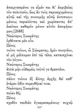 ἀπειργασμένοι γε εἶμέν πω δι᾽ ἀκριβείας
τὸν πολιτικόν, ἕως ἂν τοὺς περικεχυμένους
αὐτῷ καὶ τῆς συννομῆς αὐτῷ ἀντιποιου-
μένους περιελόντες καὶ χωρίσαντες ἀπ᾽
ἐκείνων καθαρὸν μόνον αὐτὸν ἀποφήνω-
μεν; [268δ]
Νεώτερος Σωκράτης
ὀρθότατα μὲν οὖν.
Ξένος
τοῦτο τοίνυν, ὦ Σώκρατες, ἡμῖν ποιητέον,
εἰ μὴ μέλλομεν ἐπὶ τῷ τέλει καταισχῦναι
τὸν λόγον.
Νεώτερος Σωκράτης
ἀλλὰ μὴν οὐδαμῶς τοῦτό γε δραστέον.
Ξένος
πάλιν τοίνυν ἐξ ἄλλης ἀρχῆς δεῖ καθ᾽
ἑτέραν ὁδὸν πορευθῆναί τινα.
Νεώτερος Σωκράτης
ποίαν δή;
Ξένος
σχεδὸν παιδιὰν ἐγκερασαμένους· συχνῷ
3037
 