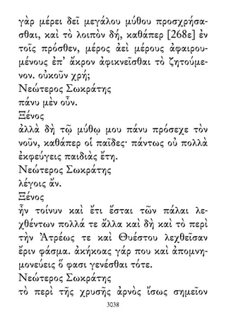 γὰρ μέρει δεῖ μεγάλου μύθου προσχρήσα-
σθαι, καὶ τὸ λοιπὸν δή, καθάπερ [268ε] ἐν
τοῖς πρόσθεν, μέρος ἀεὶ μέρους ἀφαιρου-
μένους ἐπ᾽ ἄκρον ἀφικνεῖσθαι τὸ ζητούμε-
νον. οὐκοῦν χρή;
Νεώτερος Σωκράτης
πάνυ μὲν οὖν.
Ξένος
ἀλλὰ δὴ τῷ μύθῳ μου πάνυ πρόσεχε τὸν
νοῦν, καθάπερ οἱ παῖδες· πάντως οὐ πολλὰ
ἐκφεύγεις παιδιὰς ἔτη.
Νεώτερος Σωκράτης
λέγοις ἄν.
Ξένος
ἦν τοίνυν καὶ ἔτι ἔσται τῶν πάλαι λε-
χθέντων πολλά τε ἄλλα καὶ δὴ καὶ τὸ περὶ
τὴν Ἀτρέως τε καὶ Θυέστου λεχθεῖσαν
ἔριν φάσμα. ἀκήκοας γάρ που καὶ ἀπομνη-
μονεύεις ὅ φασι γενέσθαι τότε.
Νεώτερος Σωκράτης
τὸ περὶ τῆς χρυσῆς ἀρνὸς ἴσως σημεῖον
3038
 