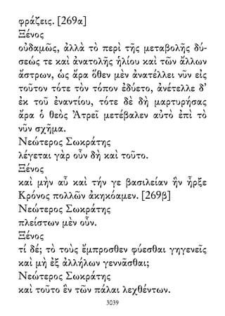 φράζεις. [269α]
Ξένος
οὐδαμῶς, ἀλλὰ τὸ περὶ τῆς μεταβολῆς δύ-
σεώς τε καὶ ἀνατολῆς ἡλίου καὶ τῶν ἄλλων
ἄστρων, ὡς ἄρα ὅθεν μὲν ἀνατέλλει νῦν εἰς
τοῦτον τότε τὸν τόπον ἐδύετο, ἀνέτελλε δ᾽
ἐκ τοῦ ἐναντίου, τότε δὲ δὴ μαρτυρήσας
ἄρα ὁ θεὸς Ἀτρεῖ μετέβαλεν αὐτὸ ἐπὶ τὸ
νῦν σχῆμα.
Νεώτερος Σωκράτης
λέγεται γὰρ οὖν δὴ καὶ τοῦτο.
Ξένος
καὶ μὴν αὖ καὶ τήν γε βασιλείαν ἣν ἦρξε
Κρόνος πολλῶν ἀκηκόαμεν. [269β]
Νεώτερος Σωκράτης
πλείστων μὲν οὖν.
Ξένος
τί δέ; τὸ τοὺς ἔμπροσθεν φύεσθαι γηγενεῖς
καὶ μὴ ἐξ ἀλλήλων γεννᾶσθαι;
Νεώτερος Σωκράτης
καὶ τοῦτο ἓν τῶν πάλαι λεχθέντων.
3039
 