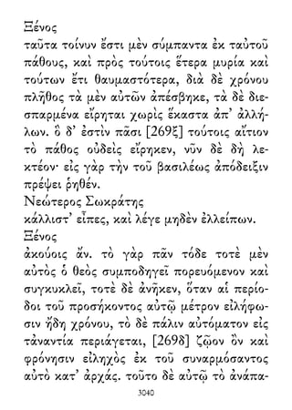 Ξένος
ταῦτα τοίνυν ἔστι μὲν σύμπαντα ἐκ ταὐτοῦ
πάθους, καὶ πρὸς τούτοις ἕτερα μυρία καὶ
τούτων ἔτι θαυμαστότερα, διὰ δὲ χρόνου
πλῆθος τὰ μὲν αὐτῶν ἀπέσβηκε, τὰ δὲ διε-
σπαρμένα εἴρηται χωρὶς ἕκαστα ἀπ᾽ ἀλλή-
λων. ὃ δ᾽ ἐστὶν πᾶσι [269ξ] τούτοις αἴτιον
τὸ πάθος οὐδεὶς εἴρηκεν, νῦν δὲ δὴ λε-
κτέον· εἰς γὰρ τὴν τοῦ βασιλέως ἀπόδειξιν
πρέψει ῥηθέν.
Νεώτερος Σωκράτης
κάλλιστ᾽ εἶπες, καὶ λέγε μηδὲν ἐλλείπων.
Ξένος
ἀκούοις ἄν. τὸ γὰρ πᾶν τόδε τοτὲ μὲν
αὐτὸς ὁ θεὸς συμποδηγεῖ πορευόμενον καὶ
συγκυκλεῖ, τοτὲ δὲ ἀνῆκεν, ὅταν αἱ περίο-
δοι τοῦ προσήκοντος αὐτῷ μέτρον εἰλήφω-
σιν ἤδη χρόνου, τὸ δὲ πάλιν αὐτόματον εἰς
τἀναντία περιάγεται, [269δ] ζῷον ὂν καὶ
φρόνησιν εἰληχὸς ἐκ τοῦ συναρμόσαντος
αὐτὸ κατ᾽ ἀρχάς. τοῦτο δὲ αὐτῷ τὸ ἀνάπα-
3040
 