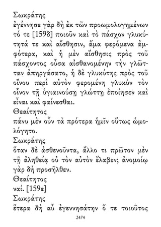 Σωκράτης
ἐγέννησε γὰρ δὴ ἐκ τῶν προωμολογημένων
τό τε [159δ] ποιοῦν καὶ τὸ πάσχον γλυκύ-
τητά τε καὶ αἴσθησιν, ἅμα φερόμενα ἀμ-
φότερα, καὶ ἡ μὲν αἴσθησις πρὸς τοῦ
πάσχοντος οὖσα αἰσθανομένην τὴν γλῶτ-
ταν ἀπηργάσατο, ἡ δὲ γλυκύτης πρὸς τοῦ
οἴνου περὶ αὐτὸν φερομένη γλυκὺν τὸν
οἶνον τῇ ὑγιαινούσῃ γλώττῃ ἐποίησεν καὶ
εἶναι καὶ φαίνεσθαι.
Θεαίτητος
πάνυ μὲν οὖν τὰ πρότερα ἡμῖν οὕτως ὡμο-
λόγητο.
Σωκράτης
ὅταν δὲ ἀσθενοῦντα, ἄλλο τι πρῶτον μὲν
τῇ ἀληθείᾳ οὐ τὸν αὐτὸν ἔλαβεν; ἀνομοίῳ
γὰρ δὴ προσῆλθεν.
Θεαίτητος
ναί. [159ε]
Σωκράτης
ἕτερα δὴ αὖ ἐγεννησάτην ὅ τε τοιοῦτος
2474
 