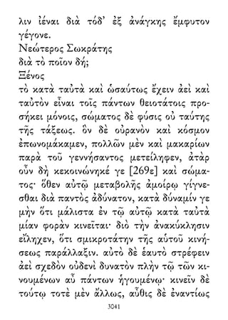 λιν ἰέναι διὰ τόδ᾽ ἐξ ἀνάγκης ἔμφυτον
γέγονε.
Νεώτερος Σωκράτης
διὰ τὸ ποῖον δή;
Ξένος
τὸ κατὰ ταὐτὰ καὶ ὡσαύτως ἔχειν ἀεὶ καὶ
ταὐτὸν εἶναι τοῖς πάντων θειοτάτοις προ-
σήκει μόνοις, σώματος δὲ φύσις οὐ ταύτης
τῆς τάξεως. ὃν δὲ οὐρανὸν καὶ κόσμον
ἐπωνομάκαμεν, πολλῶν μὲν καὶ μακαρίων
παρὰ τοῦ γεννήσαντος μετείληφεν, ἀτὰρ
οὖν δὴ κεκοινώνηκέ γε [269ε] καὶ σώμα-
τος· ὅθεν αὐτῷ μεταβολῆς ἀμοίρῳ γίγνε-
σθαι διὰ παντὸς ἀδύνατον, κατὰ δύναμίν γε
μὴν ὅτι μάλιστα ἐν τῷ αὐτῷ κατὰ ταὐτὰ
μίαν φορὰν κινεῖται· διὸ τὴν ἀνακύκλησιν
εἴληχεν, ὅτι σμικροτάτην τῆς αὑτοῦ κινή-
σεως παράλλαξιν. αὐτὸ δὲ ἑαυτὸ στρέφειν
ἀεὶ σχεδὸν οὐδενὶ δυνατὸν πλὴν τῷ τῶν κι-
νουμένων αὖ πάντων ἡγουμένῳ· κινεῖν δὲ
τούτῳ τοτὲ μὲν ἄλλως, αὖθις δὲ ἐναντίως
3041
 