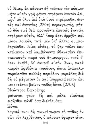 οὐ θέμις. ἐκ πάντων δὴ τούτων τὸν κόσμον
μήτε αὐτὸν χρὴ φάναι στρέφειν ἑαυτὸν ἀεί,
μήτ᾽ αὖ ὅλον ἀεὶ ὑπὸ θεοῦ στρέφεσθαι διτ-
τὰς καὶ ἐναντίας [270α] περιαγωγάς, μήτ᾽
αὖ δύο τινὲ θεὼ φρονοῦντε ἑαυτοῖς ἐναντία
στρέφειν αὐτόν, ἀλλ᾽ ὅπερ ἄρτι ἐρρήθη καὶ
μόνον λοιπόν, τοτὲ μὲν ὑπ᾽ ἄλλης συμπο-
δηγεῖσθαι θείας αἰτίας, τὸ ζῆν πάλιν ἐπι-
κτώμενον καὶ λαμβάνοντα ἀθανασίαν ἐπι-
σκευαστὴν παρὰ τοῦ δημιουργοῦ, τοτὲ δ᾽
ὅταν ἀνεθῇ, δι᾽ ἑαυτοῦ αὐτὸν ἰέναι, κατὰ
καιρὸν ἀφεθέντα τοιοῦτον, ὥστε ἀνάπαλιν
πορεύεσθαι πολλὰς περιόδων μυριάδας διὰ
δὴ τὸ μέγιστον ὂν καὶ ἰσορροπώτατον ἐπὶ
μικροτάτου βαῖνον ποδὸς ἰέναι. [270β]
Νεώτερος Σωκράτης
φαίνεται γοῦν δὴ καὶ μάλα εἰκότως
εἰρῆσθαι πάνθ᾽ ὅσα διελήλυθας.
Ξένος
λογισάμενοι δὴ συννοήσωμεν τὸ πάθος ἐκ
τῶν νῦν λεχθέντων, ὃ πάντων ἔφαμεν εἶναι
3042
 