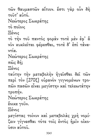 τῶν θαυμαστῶν αἴτιον. ἔστι γὰρ οὖν δὴ
τοῦτ᾽ αὐτό.
Νεώτερος Σωκράτης
τὸ ποῖον;
Ξένος
τὸ τὴν τοῦ παντὸς φορὰν τοτὲ μὲν ἐφ᾽ ἃ
νῦν κυκλεῖται φέρεσθαι, τοτὲ δ᾽ ἐπὶ τἀνα-
ντία.
Νεώτερος Σωκράτης
πῶς δή;
Ξένος
ταύτην τὴν μεταβολὴν ἡγεῖσθαι δεῖ τῶν
περὶ τὸν [270ξ] οὐρανὸν γιγνομένων τρο-
πῶν πασῶν εἶναι μεγίστην καὶ τελεωτάτην
τροπήν.
Νεώτερος Σωκράτης
ἔοικε γοῦν.
Ξένος
μεγίστας τοίνυν καὶ μεταβολὰς χρὴ νομί-
ζειν γίγνεσθαι τότε τοῖς ἐντὸς ἡμῖν οἰκο-
ῦσιν αὐτοῦ.
3043
 
