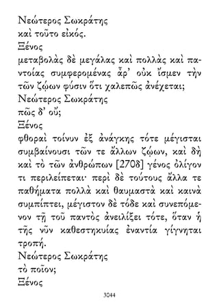 Νεώτερος Σωκράτης
καὶ τοῦτο εἰκός.
Ξένος
μεταβολὰς δὲ μεγάλας καὶ πολλὰς καὶ πα-
ντοίας συμφερομένας ἆρ᾽ οὐκ ἴσμεν τὴν
τῶν ζῴων φύσιν ὅτι χαλεπῶς ἀνέχεται;
Νεώτερος Σωκράτης
πῶς δ᾽ οὔ;
Ξένος
φθοραὶ τοίνυν ἐξ ἀνάγκης τότε μέγισται
συμβαίνουσι τῶν τε ἄλλων ζῴων, καὶ δὴ
καὶ τὸ τῶν ἀνθρώπων [270δ] γένος ὀλίγον
τι περιλείπεται· περὶ δὲ τούτους ἄλλα τε
παθήματα πολλὰ καὶ θαυμαστὰ καὶ καινὰ
συμπίπτει, μέγιστον δὲ τόδε καὶ συνεπόμε-
νον τῇ τοῦ παντὸς ἀνειλίξει τότε, ὅταν ἡ
τῆς νῦν καθεστηκυίας ἐναντία γίγνηται
τροπή.
Νεώτερος Σωκράτης
τὸ ποῖον;
Ξένος
3044
 