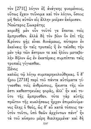 τὸν [271ξ] λόγον ἐξ ἀνάγκης φυομένους,
οὕτως ἔχειν τοὔνομα καὶ τὸν λόγον, ὅσους
μὴ θεὸς αὐτῶν εἰς ἄλλην μοῖραν ἐκόμισεν.
Νεώτερος Σωκράτης
κομιδῇ μὲν οὖν τοῦτό γε ἕπεται τοῖς
ἔμπροσθεν. ἀλλὰ δὴ τὸν βίον ὃν ἐπὶ τῆς
Κρόνου φῂς εἶναι δυνάμεως, πότερον ἐν
ἐκείναις ἦν ταῖς τροπαῖς ἢ ἐν ταῖσδε; τὴν
μὲν γὰρ τῶν ἄστρων τε καὶ ἡλίου μεταβο-
λὴν δῆλον ὡς ἐν ἑκατέραις συμπίπτει ταῖς
τροπαῖς γίγνεσθαι.
Ξένος
καλῶς τῷ λόγῳ συμπαρηκολούθηκας. ὃ δ᾽
ἤρου [271δ] περὶ τοῦ πάντα αὐτόματα γί-
γνεσθαι τοῖς ἀνθρώποις, ἥκιστα τῆς νῦν
ἐστι καθεστηκυίας φορᾶς, ἀλλ᾽ ἦν καὶ το-
ῦτο τῆς ἔμπροσθεν. τότε γὰρ αὐτῆς
πρῶτον τῆς κυκλήσεως ἦρχεν ἐπιμελούμε-
νος ὅλης ὁ θεός, ὣς δ᾽ αὖ κατὰ τόπους τα-
ὐτὸν τοῦτο, ὑπὸ θεῶν ἀρχόντων πάντ᾽ ἦν
τὰ τοῦ κόσμου μέρη διειλημμένα· καὶ δὴ
3047
 