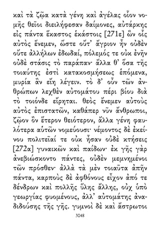 καὶ τὰ ζῷα κατὰ γένη καὶ ἀγέλας οἷον νο-
μῆς θεῖοι διειλήφεσαν δαίμονες, αὐτάρκης
εἰς πάντα ἕκαστος ἑκάστοις [271ε] ὢν οἷς
αὐτὸς ἔνεμεν, ὥστε οὔτ᾽ ἄγριον ἦν οὐδὲν
οὔτε ἀλλήλων ἐδωδαί, πόλεμός τε οὐκ ἐνῆν
οὐδὲ στάσις τὸ παράπαν· ἄλλα θ᾽ ὅσα τῆς
τοιαύτης ἐστὶ κατακοσμήσεως ἑπόμενα,
μυρία ἂν εἴη λέγειν. τὸ δ᾽ οὖν τῶν ἀν-
θρώπων λεχθὲν αὐτομάτου πέρι βίου διὰ
τὸ τοιόνδε εἴρηται. θεὸς ἔνεμεν αὐτοὺς
αὐτὸς ἐπιστατῶν, καθάπερ νῦν ἄνθρωποι,
ζῷον ὂν ἕτερον θειότερον, ἄλλα γένη φαυ-
λότερα αὑτῶν νομεύουσι· νέμοντος δὲ ἐκεί-
νου πολιτεῖαί τε οὐκ ἦσαν οὐδὲ κτήσεις
[272α] γυναικῶν καὶ παίδων· ἐκ γῆς γὰρ
ἀνεβιώσκοντο πάντες, οὐδὲν μεμνημένοι
τῶν πρόσθεν· ἀλλὰ τὰ μὲν τοιαῦτα ἀπῆν
πάντα, καρποὺς δὲ ἀφθόνους εἶχον ἀπό τε
δένδρων καὶ πολλῆς ὕλης ἄλλης, οὐχ ὑπὸ
γεωργίας φυομένους, ἀλλ᾽ αὐτομάτης ἀνα-
διδούσης τῆς γῆς. γυμνοὶ δὲ καὶ ἄστρωτοι
3048
 