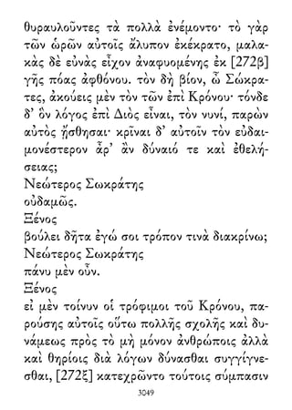 θυραυλοῦντες τὰ πολλὰ ἐνέμοντο· τὸ γὰρ
τῶν ὡρῶν αὐτοῖς ἄλυπον ἐκέκρατο, μαλα-
κὰς δὲ εὐνὰς εἶχον ἀναφυομένης ἐκ [272β]
γῆς πόας ἀφθόνου. τὸν δὴ βίον, ὦ Σώκρα-
τες, ἀκούεις μὲν τὸν τῶν ἐπὶ Κρόνου· τόνδε
δ᾽ ὃν λόγος ἐπὶ ∆ιὸς εἶναι, τὸν νυνί, παρὼν
αὐτὸς ᾔσθησαι· κρῖναι δ᾽ αὐτοῖν τὸν εὐδαι-
μονέστερον ἆρ᾽ ἂν δύναιό τε καὶ ἐθελή-
σειας;
Νεώτερος Σωκράτης
οὐδαμῶς.
Ξένος
βούλει δῆτα ἐγώ σοι τρόπον τινὰ διακρίνω;
Νεώτερος Σωκράτης
πάνυ μὲν οὖν.
Ξένος
εἰ μὲν τοίνυν οἱ τρόφιμοι τοῦ Κρόνου, πα-
ρούσης αὐτοῖς οὕτω πολλῆς σχολῆς καὶ δυ-
νάμεως πρὸς τὸ μὴ μόνον ἀνθρώποις ἀλλὰ
καὶ θηρίοις διὰ λόγων δύνασθαι συγγίγνε-
σθαι, [272ξ] κατεχρῶντο τούτοις σύμπασιν
3049
 