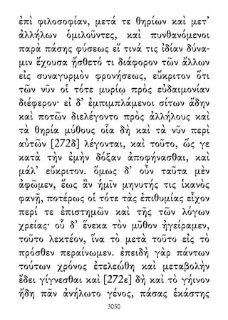 ἐπὶ φιλοσοφίαν, μετά τε θηρίων καὶ μετ᾽
ἀλλήλων ὁμιλοῦντες, καὶ πυνθανόμενοι
παρὰ πάσης φύσεως εἴ τινά τις ἰδίαν δύνα-
μιν ἔχουσα ᾔσθετό τι διάφορον τῶν ἄλλων
εἰς συναγυρμὸν φρονήσεως, εὔκριτον ὅτι
τῶν νῦν οἱ τότε μυρίῳ πρὸς εὐδαιμονίαν
διέφερον· εἰ δ᾽ ἐμπιμπλάμενοι σίτων ἅδην
καὶ ποτῶν διελέγοντο πρὸς ἀλλήλους καὶ
τὰ θηρία μύθους οἷα δὴ καὶ τὰ νῦν περὶ
αὐτῶν [272δ] λέγονται, καὶ τοῦτο, ὥς γε
κατὰ τὴν ἐμὴν δόξαν ἀποφήνασθαι, καὶ
μάλ᾽ εὔκριτον. ὅμως δ᾽ οὖν ταῦτα μὲν
ἀφῶμεν, ἕως ἂν ἡμῖν μηνυτής τις ἱκανὸς
φανῇ, ποτέρως οἱ τότε τὰς ἐπιθυμίας εἶχον
περί τε ἐπιστημῶν καὶ τῆς τῶν λόγων
χρείας· οὗ δ᾽ ἕνεκα τὸν μῦθον ἠγείραμεν,
τοῦτο λεκτέον, ἵνα τὸ μετὰ τοῦτο εἰς τὸ
πρόσθεν περαίνωμεν. ἐπειδὴ γὰρ πάντων
τούτων χρόνος ἐτελεώθη καὶ μεταβολὴν
ἔδει γίγνεσθαι καὶ [272ε] δὴ καὶ τὸ γήινον
ἤδη πᾶν ἀνήλωτο γένος, πάσας ἑκάστης
3050
 