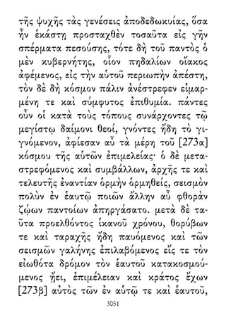 τῆς ψυχῆς τὰς γενέσεις ἀποδεδωκυίας, ὅσα
ἦν ἑκάστῃ προσταχθὲν τοσαῦτα εἰς γῆν
σπέρματα πεσούσης, τότε δὴ τοῦ παντὸς ὁ
μὲν κυβερνήτης, οἷον πηδαλίων οἴακος
ἀφέμενος, εἰς τὴν αὑτοῦ περιωπὴν ἀπέστη,
τὸν δὲ δὴ κόσμον πάλιν ἀνέστρεφεν εἱμαρ-
μένη τε καὶ σύμφυτος ἐπιθυμία. πάντες
οὖν οἱ κατὰ τοὺς τόπους συνάρχοντες τῷ
μεγίστῳ δαίμονι θεοί, γνόντες ἤδη τὸ γι-
γνόμενον, ἀφίεσαν αὖ τὰ μέρη τοῦ [273α]
κόσμου τῆς αὑτῶν ἐπιμελείας· ὁ δὲ μετα-
στρεφόμενος καὶ συμβάλλων, ἀρχῆς τε καὶ
τελευτῆς ἐναντίαν ὁρμὴν ὁρμηθείς, σεισμὸν
πολὺν ἐν ἑαυτῷ ποιῶν ἄλλην αὖ φθορὰν
ζῴων παντοίων ἀπηργάσατο. μετὰ δὲ τα-
ῦτα προελθόντος ἱκανοῦ χρόνου, θορύβων
τε καὶ ταραχῆς ἤδη παυόμενος καὶ τῶν
σεισμῶν γαλήνης ἐπιλαβόμενος εἴς τε τὸν
εἰωθότα δρόμον τὸν ἑαυτοῦ κατακοσμού-
μενος ᾔει, ἐπιμέλειαν καὶ κράτος ἔχων
[273β] αὐτὸς τῶν ἐν αὑτῷ τε καὶ ἑαυτοῦ,
3051
 