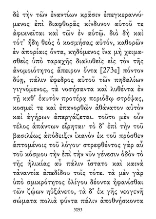 δὲ τὴν τῶν ἐναντίων κρᾶσιν ἐπεγκεραννύ-
μενος ἐπὶ διαφθορᾶς κίνδυνον αὑτοῦ τε
ἀφικνεῖται καὶ τῶν ἐν αὑτῷ. διὸ δὴ καὶ
τότ᾽ ἤδη θεὸς ὁ κοσμήσας αὐτόν, καθορῶν
ἐν ἀπορίαις ὄντα, κηδόμενος ἵνα μὴ χειμα-
σθεὶς ὑπὸ ταραχῆς διαλυθεὶς εἰς τὸν τῆς
ἀνομοιότητος ἄπειρον ὄντα [273ε] πόντον
δύῃ, πάλιν ἔφεδρος αὐτοῦ τῶν πηδαλίων
γιγνόμενος, τὰ νοσήσαντα καὶ λυθέντα ἐν
τῇ καθ᾽ ἑαυτὸν προτέρᾳ περιόδῳ στρέψας,
κοσμεῖ τε καὶ ἐπανορθῶν ἀθάνατον αὐτὸν
καὶ ἀγήρων ἀπεργάζεται. τοῦτο μὲν οὖν
τέλος ἁπάντων εἴρηται· τὸ δ᾽ ἐπὶ τὴν τοῦ
βασιλέως ἀπόδειξιν ἱκανὸν ἐκ τοῦ πρόσθεν
ἁπτομένοις τοῦ λόγου· στρεφθέντος γὰρ αὖ
τοῦ κόσμου τὴν ἐπὶ τὴν νῦν γένεσιν ὁδὸν τὸ
τῆς ἡλικίας αὖ πάλιν ἵστατο καὶ καινὰ
τἀναντία ἀπεδίδου τοῖς τότε. τὰ μὲν γὰρ
ὑπὸ σμικρότητος ὀλίγου δέοντα ἠφανίσθαι
τῶν ζῴων ηὐξάνετο, τὰ δ᾽ ἐκ γῆς νεογενῆ
σώματα πολιὰ φύντα πάλιν ἀποθνῄσκοντα
3053
 