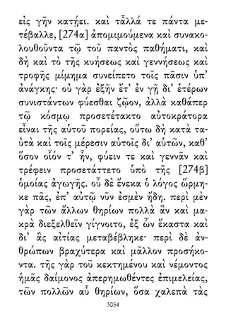 εἰς γῆν κατῄει. καὶ τἆλλά τε πάντα με-
τέβαλλε, [274α] ἀπομιμούμενα καὶ συνακο-
λουθοῦντα τῷ τοῦ παντὸς παθήματι, καὶ
δὴ καὶ τὸ τῆς κυήσεως καὶ γεννήσεως καὶ
τροφῆς μίμημα συνείπετο τοῖς πᾶσιν ὑπ᾽
ἀνάγκης· οὐ γὰρ ἐξῆν ἔτ᾽ ἐν γῇ δι᾽ ἑτέρων
συνιστάντων φύεσθαι ζῷον, ἀλλὰ καθάπερ
τῷ κόσμῳ προσετέτακτο αὐτοκράτορα
εἶναι τῆς αὑτοῦ πορείας, οὕτω δὴ κατὰ τα-
ὐτὰ καὶ τοῖς μέρεσιν αὐτοῖς δι᾽ αὑτῶν, καθ᾽
ὅσον οἷόν τ᾽ ἦν, φύειν τε καὶ γεννᾶν καὶ
τρέφειν προσετάττετο ὑπὸ τῆς [274β]
ὁμοίας ἀγωγῆς. οὗ δὲ ἕνεκα ὁ λόγος ὥρμη-
κε πᾶς, ἐπ᾽ αὐτῷ νῦν ἐσμὲν ἤδη. περὶ μὲν
γὰρ τῶν ἄλλων θηρίων πολλὰ ἂν καὶ μα-
κρὰ διεξελθεῖν γίγνοιτο, ἐξ ὧν ἕκαστα καὶ
δι᾽ ἃς αἰτίας μεταβέβληκε· περὶ δὲ ἀν-
θρώπων βραχύτερα καὶ μᾶλλον προσήκο-
ντα. τῆς γὰρ τοῦ κεκτημένου καὶ νέμοντος
ἡμᾶς δαίμονος ἀπερημωθέντες ἐπιμελείας,
τῶν πολλῶν αὖ θηρίων, ὅσα χαλεπὰ τὰς
3054
 