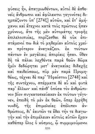 φύσεις ἦν, ἀπαγριωθέντων, αὐτοὶ δὲ ἀσθε-
νεῖς ἄνθρωποι καὶ ἀφύλακτοι γεγονότες δι-
ηρπάζοντο ὑπ᾽ [274ξ] αὐτῶν, καὶ ἔτ᾽ ἀμή-
χανοι καὶ ἄτεχνοι κατὰ τοὺς πρώτους ἦσαν
χρόνους, ἅτε τῆς μὲν αὐτομάτης τροφῆς
ἐπιλελοιπυίας, πορίζεσθαι δὲ οὐκ ἐπι-
στάμενοί πω διὰ τὸ μηδεμίαν αὐτοὺς χρεί-
αν πρότερον ἀναγκάζειν. ἐκ τούτων
πάντων ἐν μεγάλαις ἀπορίαις ἦσαν. ὅθεν
δὴ τὰ πάλαι λεχθέντα παρὰ θεῶν δῶρα
ἡμῖν δεδώρηται μετ᾽ ἀναγκαίας διδαχῆς
καὶ παιδεύσεως, πῦρ μὲν παρὰ Προμη-
θέως, τέχναι δὲ παρ᾽ Ἡφαίστου [274δ] καὶ
τῆς συντέχνου, σπέρματα δὲ αὖ καὶ φυτὰ
παρ᾽ ἄλλων· καὶ πάνθ᾽ ὁπόσα τὸν ἀνθρώπι-
νον βίον συγκατεσκεύακεν ἐκ τούτων γέγο-
νεν, ἐπειδὴ τὸ μὲν ἐκ θεῶν, ὅπερ ἐρρήθη
νυνδή, τῆς ἐπιμελείας ἐπέλιπεν ἀν-
θρώπους, δι᾽ ἑαυτῶν τε ἔδει τήν τε διαγω-
γὴν καὶ τὴν ἐπιμέλειαν αὐτοὺς αὑτῶν ἔχειν
καθάπερ ὅλος ὁ κόσμος, ᾧ συμμιμούμενοι
3055
 