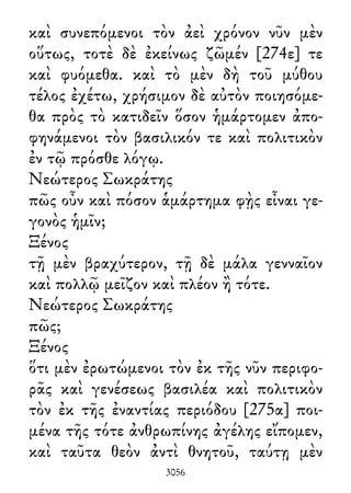 καὶ συνεπόμενοι τὸν ἀεὶ χρόνον νῦν μὲν
οὕτως, τοτὲ δὲ ἐκείνως ζῶμέν [274ε] τε
καὶ φυόμεθα. καὶ τὸ μὲν δὴ τοῦ μύθου
τέλος ἐχέτω, χρήσιμον δὲ αὐτὸν ποιησόμε-
θα πρὸς τὸ κατιδεῖν ὅσον ἡμάρτομεν ἀπο-
φηνάμενοι τὸν βασιλικόν τε καὶ πολιτικὸν
ἐν τῷ πρόσθε λόγῳ.
Νεώτερος Σωκράτης
πῶς οὖν καὶ πόσον ἁμάρτημα φῂς εἶναι γε-
γονὸς ἡμῖν;
Ξένος
τῇ μὲν βραχύτερον, τῇ δὲ μάλα γενναῖον
καὶ πολλῷ μεῖζον καὶ πλέον ἢ τότε.
Νεώτερος Σωκράτης
πῶς;
Ξένος
ὅτι μὲν ἐρωτώμενοι τὸν ἐκ τῆς νῦν περιφο-
ρᾶς καὶ γενέσεως βασιλέα καὶ πολιτικὸν
τὸν ἐκ τῆς ἐναντίας περιόδου [275α] ποι-
μένα τῆς τότε ἀνθρωπίνης ἀγέλης εἴπομεν,
καὶ ταῦτα θεὸν ἀντὶ θνητοῦ, ταύτῃ μὲν
3056
 