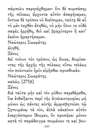 πάμπολυ παρηνέχθημεν· ὅτι δὲ συμπάσης
τῆς πόλεως ἄρχοντα αὐτὸν ἀπεφήναμεν,
ὅντινα δὲ τρόπον οὐ διείπομεν, ταύτῃ δὲ αὖ
τὸ μὲν λεχθὲν ἀληθές, οὐ μὴν ὅλον γε οὐδὲ
σαφὲς ἐρρήθη, διὸ καὶ βραχύτερον ἢ κατ᾽
ἐκεῖνο ἡμαρτήκαμεν.
Νεώτερος Σωκράτης
ἀληθῆ.
Ξένος
δεῖ τοίνυν τὸν τρόπον, ὡς ἔοικε, διορίσα-
ντας τῆς ἀρχῆς τῆς πόλεως οὕτω τελέως
τὸν πολιτικὸν ἡμῖν εἰρῆσθαι προσδοκᾶν.
Νεώτερος Σωκράτης
καλῶς. [275β]
Ξένος
διὰ ταῦτα μὴν καὶ τὸν μῦθον παρεθέμεθα,
ἵνα ἐνδείξαιτο περὶ τῆς ἀγελαιοτροφίας μὴ
μόνον ὡς πάντες αὐτῆς ἀμφισβητοῦσι τῷ
ζητουμένῳ τὰ νῦν, ἀλλὰ κἀκεῖνον αὐτὸν
ἐναργέστερον ἴδοιμεν, ὃν προσήκει μόνον
κατὰ τὸ παράδειγμα ποιμένων τε καὶ βου-
3057
 