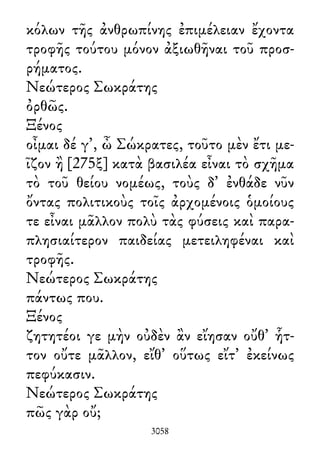 κόλων τῆς ἀνθρωπίνης ἐπιμέλειαν ἔχοντα
τροφῆς τούτου μόνον ἀξιωθῆναι τοῦ προσ-
ρήματος.
Νεώτερος Σωκράτης
ὀρθῶς.
Ξένος
οἶμαι δέ γ᾽, ὦ Σώκρατες, τοῦτο μὲν ἔτι με-
ῖζον ἢ [275ξ] κατὰ βασιλέα εἶναι τὸ σχῆμα
τὸ τοῦ θείου νομέως, τοὺς δ᾽ ἐνθάδε νῦν
ὄντας πολιτικοὺς τοῖς ἀρχομένοις ὁμοίους
τε εἶναι μᾶλλον πολὺ τὰς φύσεις καὶ παρα-
πλησιαίτερον παιδείας μετειληφέναι καὶ
τροφῆς.
Νεώτερος Σωκράτης
πάντως που.
Ξένος
ζητητέοι γε μὴν οὐδὲν ἂν εἴησαν οὔθ᾽ ἧτ-
τον οὔτε μᾶλλον, εἴθ᾽ οὕτως εἴτ᾽ ἐκείνως
πεφύκασιν.
Νεώτερος Σωκράτης
πῶς γὰρ οὔ;
3058
 