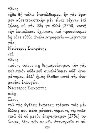 Ξένος
τῇδε δὴ πάλιν ἐπανέλθωμεν. ἣν γὰρ ἔφα-
μεν αὐτεπιτακτικὴν μὲν εἶναι τέχνην ἐπὶ
ζῴοις, οὐ μὴν ἰδίᾳ γε ἀλλὰ [275δ] κοινῇ
τὴν ἐπιμέλειαν ἔχουσαν, καὶ προσείπομεν
δὴ τότε εὐθὺς ἀγελαιοτροφικήν—μέμνησαι
γάρ;
Νεώτερος Σωκράτης
ναί.
Ξένος
ταύτης τοίνυν πῃ διημαρτάνομεν. τὸν γὰρ
πολιτικὸν οὐδαμοῦ συνελάβομεν οὐδ᾽ ὠνο-
μάσαμεν, ἀλλ᾽ ἡμᾶς ἔλαθεν κατὰ τὴν ὀνο-
μασίαν ἐκφυγών.
Νεώτερος Σωκράτης
πῶς;
Ξένος
τοῦ τὰς ἀγέλας ἑκάστας τρέφειν τοῖς μὲν
ἄλλοις που πᾶσι μέτεστι νομεῦσι, τῷ πολι-
τικῷ δὲ οὐ μετὸν ἐπηνέγκαμεν [275ε] το-
ὔνομα, δέον τῶν κοινῶν ἐπενεγκεῖν τι σύ-
3059
 
