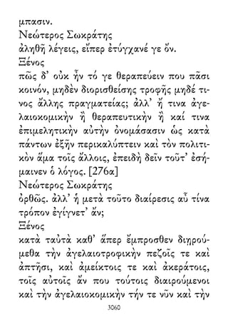 μπασιν.
Νεώτερος Σωκράτης
ἀληθῆ λέγεις, εἴπερ ἐτύγχανέ γε ὄν.
Ξένος
πῶς δ᾽ οὐκ ἦν τό γε θεραπεύειν που πᾶσι
κοινόν, μηδὲν διορισθείσης τροφῆς μηδέ τι-
νος ἄλλης πραγματείας; ἀλλ᾽ ἤ τινα ἀγε-
λαιοκομικὴν ἢ θεραπευτικὴν ἢ καί τινα
ἐπιμελητικὴν αὐτὴν ὀνομάσασιν ὡς κατὰ
πάντων ἐξῆν περικαλύπτειν καὶ τὸν πολιτι-
κὸν ἅμα τοῖς ἄλλοις, ἐπειδὴ δεῖν τοῦτ᾽ ἐσή-
μαινεν ὁ λόγος. [276α]
Νεώτερος Σωκράτης
ὀρθῶς. ἀλλ᾽ ἡ μετὰ τοῦτο διαίρεσις αὖ τίνα
τρόπον ἐγίγνετ᾽ ἄν;
Ξένος
κατὰ ταὐτὰ καθ᾽ ἅπερ ἔμπροσθεν διῃρού-
μεθα τὴν ἀγελαιοτροφικὴν πεζοῖς τε καὶ
ἀπτῆσι, καὶ ἀμείκτοις τε καὶ ἀκεράτοις,
τοῖς αὐτοῖς ἄν που τούτοις διαιρούμενοι
καὶ τὴν ἀγελαιοκομικὴν τήν τε νῦν καὶ τὴν
3060
 