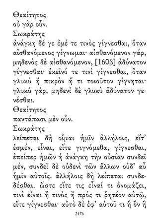Θεαίτητος
οὐ γὰρ οὖν.
Σωκράτης
ἀνάγκη δέ γε ἐμέ τε τινὸς γίγνεσθαι, ὅταν
αἰσθανόμενος γίγνωμαι· αἰσθανόμενον γάρ,
μηδενὸς δὲ αἰσθανόμενον, [160β] ἀδύνατον
γίγνεσθαι· ἐκεῖνό τε τινὶ γίγνεσθαι, ὅταν
γλυκὺ ἢ πικρὸν ἤ τι τοιοῦτον γίγνηται·
γλυκὺ γάρ, μηδενὶ δὲ γλυκὺ ἀδύνατον γε-
νέσθαι.
Θεαίτητος
παντάπασι μὲν οὖν.
Σωκράτης
λείπεται δὴ οἶμαι ἡμῖν ἀλλήλοις, εἴτ᾽
ἐσμέν, εἶναι, εἴτε γιγνόμεθα, γίγνεσθαι,
ἐπείπερ ἡμῶν ἡ ἀνάγκη τὴν οὐσίαν συνδεῖ
μέν, συνδεῖ δὲ οὐδενὶ τῶν ἄλλων οὐδ᾽ αὖ
ἡμῖν αὐτοῖς. ἀλλήλοις δὴ λείπεται συνδε-
δέσθαι. ὥστε εἴτε τις εἶναί τι ὀνομάζει,
τινὶ εἶναι ἢ τινὸς ἢ πρός τι ῥητέον αὐτῷ,
εἴτε γίγνεσθαι· αὐτὸ δὲ ἐφ᾽ αὑτοῦ τι ἢ ὂν ἢ
2476
 