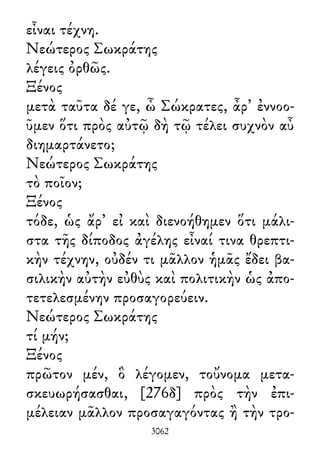 εἶναι τέχνη.
Νεώτερος Σωκράτης
λέγεις ὀρθῶς.
Ξένος
μετὰ ταῦτα δέ γε, ὦ Σώκρατες, ἆρ᾽ ἐννοο-
ῦμεν ὅτι πρὸς αὐτῷ δὴ τῷ τέλει συχνὸν αὖ
διημαρτάνετο;
Νεώτερος Σωκράτης
τὸ ποῖον;
Ξένος
τόδε, ὡς ἄρ᾽ εἰ καὶ διενοήθημεν ὅτι μάλι-
στα τῆς δίποδος ἀγέλης εἶναί τινα θρεπτι-
κὴν τέχνην, οὐδέν τι μᾶλλον ἡμᾶς ἔδει βα-
σιλικὴν αὐτὴν εὐθὺς καὶ πολιτικὴν ὡς ἀπο-
τετελεσμένην προσαγορεύειν.
Νεώτερος Σωκράτης
τί μήν;
Ξένος
πρῶτον μέν, ὃ λέγομεν, τοὔνομα μετα-
σκευωρήσασθαι, [276δ] πρὸς τὴν ἐπι-
μέλειαν μᾶλλον προσαγαγόντας ἢ τὴν τρο-
3062
 