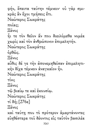φήν, ἔπειτα ταύτην τέμνειν· οὐ γὰρ σμι-
κρὰς ἂν ἔχοι τμήσεις ἔτι.
Νεώτερος Σωκράτης
ποίας;
Ξένος
ἧι τε τὸν θεῖον ἄν που διειλόμεθα νομέα
χωρὶς καὶ τὸν ἀνθρώπινον ἐπιμελητήν.
Νεώτερος Σωκράτης
ὀρθῶς.
Ξένος
αὖθις δέ γε τὴν ἀπονεμηθεῖσαν ἐπιμελητι-
κὴν δίχα τέμνειν ἀναγκαῖον ἦν.
Νεώτερος Σωκράτης
τίνι;
Ξένος
τῷ βιαίῳ τε καὶ ἑκουσίῳ.
Νεώτερος Σωκράτης
τί δή; [276ε]
Ξένος
καὶ ταύτῃ που τὸ πρότερον ἁμαρτάνοντες
εὐηθέστερα τοῦ δέοντος εἰς ταὐτὸν βασιλέα
3063
 