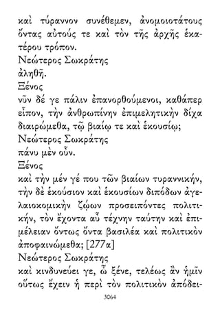 καὶ τύραννον συνέθεμεν, ἀνομοιοτάτους
ὄντας αὐτούς τε καὶ τὸν τῆς ἀρχῆς ἑκα-
τέρου τρόπον.
Νεώτερος Σωκράτης
ἀληθῆ.
Ξένος
νῦν δέ γε πάλιν ἐπανορθούμενοι, καθάπερ
εἶπον, τὴν ἀνθρωπίνην ἐπιμελητικὴν δίχα
διαιρώμεθα, τῷ βιαίῳ τε καὶ ἑκουσίῳ;
Νεώτερος Σωκράτης
πάνυ μὲν οὖν.
Ξένος
καὶ τὴν μέν γέ που τῶν βιαίων τυραννικήν,
τὴν δὲ ἑκούσιον καὶ ἑκουσίων διπόδων ἀγε-
λαιοκομικὴν ζῴων προσειπόντες πολιτι-
κήν, τὸν ἔχοντα αὖ τέχνην ταύτην καὶ ἐπι-
μέλειαν ὄντως ὄντα βασιλέα καὶ πολιτικὸν
ἀποφαινώμεθα; [277α]
Νεώτερος Σωκράτης
καὶ κινδυνεύει γε, ὦ ξένε, τελέως ἂν ἡμῖν
οὕτως ἔχειν ἡ περὶ τὸν πολιτικὸν ἀπόδει-
3064
 