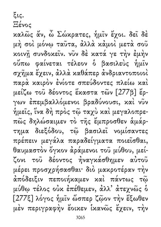 ξις.
Ξένος
καλῶς ἄν, ὦ Σώκρατες, ἡμῖν ἔχοι. δεῖ δὲ
μὴ σοὶ μόνῳ ταῦτα, ἀλλὰ κἀμοὶ μετὰ σοῦ
κοινῇ συνδοκεῖν. νῦν δὲ κατά γε τὴν ἐμὴν
οὔπω φαίνεται τέλεον ὁ βασιλεὺς ἡμῖν
σχῆμα ἔχειν, ἀλλὰ καθάπερ ἀνδριαντοποιοὶ
παρὰ καιρὸν ἐνίοτε σπεύδοντες πλείω καὶ
μείζω τοῦ δέοντος ἕκαστα τῶν [277β] ἔρ-
γων ἐπεμβαλλόμενοι βραδύνουσι, καὶ νῦν
ἡμεῖς, ἵνα δὴ πρὸς τῷ ταχὺ καὶ μεγαλοπρε-
πῶς δηλώσαιμεν τὸ τῆς ἔμπροσθεν ἁμάρ-
τημα διεξόδου, τῷ βασιλεῖ νομίσαντες
πρέπειν μεγάλα παραδείγματα ποιεῖσθαι,
θαυμαστὸν ὄγκον ἀράμενοι τοῦ μύθου, μεί-
ζονι τοῦ δέοντος ἠναγκάσθημεν αὐτοῦ
μέρει προσχρήσασθαι· διὸ μακροτέραν τὴν
ἀπόδειξιν πεποιήκαμεν καὶ πάντως τῷ
μύθῳ τέλος οὐκ ἐπέθεμεν, ἀλλ᾽ ἀτεχνῶς ὁ
[277ξ] λόγος ἡμῖν ὥσπερ ζῷον τὴν ἔξωθεν
μὲν περιγραφὴν ἔοικεν ἱκανῶς ἔχειν, τὴν
3065
 