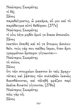 Νεώτερος Σωκράτης
τί δή;
Ξένος
παραδείγματος, ὦ μακάριε, αὖ μοι καὶ τὸ
παράδειγμα αὐτὸ δεδέηκεν. [277ε]
Νεώτερος Σωκράτης
τί οὖν; λέγε μηδὲν ἐμοῦ γε ἕνεκα ἀποκνῶν.
Ξένος
λεκτέον ἐπειδὴ καὶ σύ γε ἕτοιμος ἀκολου-
θεῖν. τοὺς γάρ που παῖδας ἴσμεν, ὅταν ἄρτι
γραμμάτων ἔμπειροι γίγνωνται—
Νεώτερος Σωκράτης
τὸ ποῖον;
Ξένος
ὅτι τῶν στοιχείων ἕκαστον ἐν ταῖς βραχυ-
τάταις καὶ ῥᾴσταις τῶν συλλαβῶν ἱκανῶς
διαισθάνονται, καὶ τἀληθῆ φράζειν περὶ
ἐκεῖνα δυνατοὶ γίγνονται. [278α]
Νεώτερος Σωκράτης
πῶς γὰρ οὔ;
Ξένος
3067
 