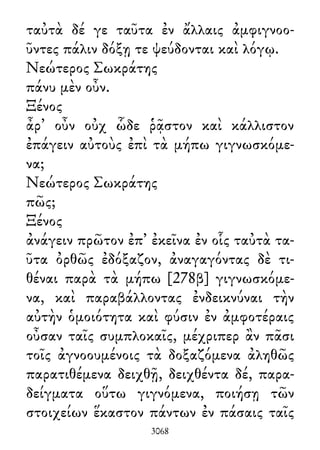 ταὐτὰ δέ γε ταῦτα ἐν ἄλλαις ἀμφιγνοο-
ῦντες πάλιν δόξῃ τε ψεύδονται καὶ λόγῳ.
Νεώτερος Σωκράτης
πάνυ μὲν οὖν.
Ξένος
ἆρ᾽ οὖν οὐχ ὧδε ῥᾷστον καὶ κάλλιστον
ἐπάγειν αὐτοὺς ἐπὶ τὰ μήπω γιγνωσκόμε-
να;
Νεώτερος Σωκράτης
πῶς;
Ξένος
ἀνάγειν πρῶτον ἐπ᾽ ἐκεῖνα ἐν οἷς ταὐτὰ τα-
ῦτα ὀρθῶς ἐδόξαζον, ἀναγαγόντας δὲ τι-
θέναι παρὰ τὰ μήπω [278β] γιγνωσκόμε-
να, καὶ παραβάλλοντας ἐνδεικνύναι τὴν
αὐτὴν ὁμοιότητα καὶ φύσιν ἐν ἀμφοτέραις
οὖσαν ταῖς συμπλοκαῖς, μέχριπερ ἂν πᾶσι
τοῖς ἀγνοουμένοις τὰ δοξαζόμενα ἀληθῶς
παρατιθέμενα δειχθῇ, δειχθέντα δέ, παρα-
δείγματα οὕτω γιγνόμενα, ποιήσῃ τῶν
στοιχείων ἕκαστον πάντων ἐν πάσαις ταῖς
3068
 