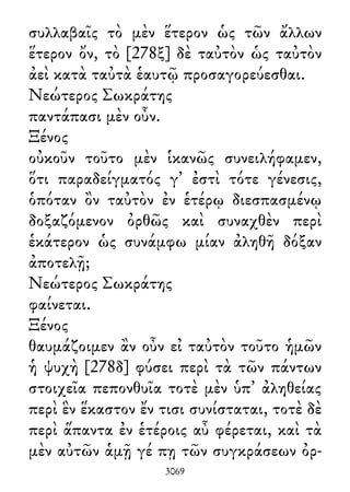 συλλαβαῖς τὸ μὲν ἕτερον ὡς τῶν ἄλλων
ἕτερον ὄν, τὸ [278ξ] δὲ ταὐτὸν ὡς ταὐτὸν
ἀεὶ κατὰ ταὐτὰ ἑαυτῷ προσαγορεύεσθαι.
Νεώτερος Σωκράτης
παντάπασι μὲν οὖν.
Ξένος
οὐκοῦν τοῦτο μὲν ἱκανῶς συνειλήφαμεν,
ὅτι παραδείγματός γ᾽ ἐστὶ τότε γένεσις,
ὁπόταν ὂν ταὐτὸν ἐν ἑτέρῳ διεσπασμένῳ
δοξαζόμενον ὀρθῶς καὶ συναχθὲν περὶ
ἑκάτερον ὡς συνάμφω μίαν ἀληθῆ δόξαν
ἀποτελῇ;
Νεώτερος Σωκράτης
φαίνεται.
Ξένος
θαυμάζοιμεν ἂν οὖν εἰ ταὐτὸν τοῦτο ἡμῶν
ἡ ψυχὴ [278δ] φύσει περὶ τὰ τῶν πάντων
στοιχεῖα πεπονθυῖα τοτὲ μὲν ὑπ᾽ ἀληθείας
περὶ ἓν ἕκαστον ἔν τισι συνίσταται, τοτὲ δὲ
περὶ ἅπαντα ἐν ἑτέροις αὖ φέρεται, καὶ τὰ
μὲν αὐτῶν ἁμῇ γέ πῃ τῶν συγκράσεων ὀρ-
3069
 