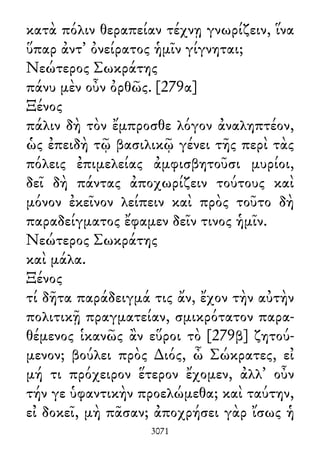 κατὰ πόλιν θεραπείαν τέχνῃ γνωρίζειν, ἵνα
ὕπαρ ἀντ᾽ ὀνείρατος ἡμῖν γίγνηται;
Νεώτερος Σωκράτης
πάνυ μὲν οὖν ὀρθῶς. [279α]
Ξένος
πάλιν δὴ τὸν ἔμπροσθε λόγον ἀναληπτέον,
ὡς ἐπειδὴ τῷ βασιλικῷ γένει τῆς περὶ τὰς
πόλεις ἐπιμελείας ἀμφισβητοῦσι μυρίοι,
δεῖ δὴ πάντας ἀποχωρίζειν τούτους καὶ
μόνον ἐκεῖνον λείπειν καὶ πρὸς τοῦτο δὴ
παραδείγματος ἔφαμεν δεῖν τινος ἡμῖν.
Νεώτερος Σωκράτης
καὶ μάλα.
Ξένος
τί δῆτα παράδειγμά τις ἄν, ἔχον τὴν αὐτὴν
πολιτικῇ πραγματείαν, σμικρότατον παρα-
θέμενος ἱκανῶς ἂν εὕροι τὸ [279β] ζητού-
μενον; βούλει πρὸς ∆ιός, ὦ Σώκρατες, εἰ
μή τι πρόχειρον ἕτερον ἔχομεν, ἀλλ᾽ οὖν
τήν γε ὑφαντικὴν προελώμεθα; καὶ ταύτην,
εἰ δοκεῖ, μὴ πᾶσαν; ἀποχρήσει γὰρ ἴσως ἡ
3071
 