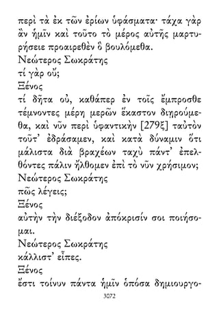 περὶ τὰ ἐκ τῶν ἐρίων ὑφάσματα· τάχα γὰρ
ἂν ἡμῖν καὶ τοῦτο τὸ μέρος αὐτῆς μαρτυ-
ρήσειε προαιρεθὲν ὃ βουλόμεθα.
Νεώτερος Σωκράτης
τί γὰρ οὔ;
Ξένος
τί δῆτα οὐ, καθάπερ ἐν τοῖς ἔμπροσθε
τέμνοντες μέρη μερῶν ἕκαστον διῃρούμε-
θα, καὶ νῦν περὶ ὑφαντικὴν [279ξ] ταὐτὸν
τοῦτ᾽ ἐδράσαμεν, καὶ κατὰ δύναμιν ὅτι
μάλιστα διὰ βραχέων ταχὺ πάντ᾽ ἐπελ-
θόντες πάλιν ἤλθομεν ἐπὶ τὸ νῦν χρήσιμον;
Νεώτερος Σωκράτης
πῶς λέγεις;
Ξένος
αὐτὴν τὴν διέξοδον ἀπόκρισίν σοι ποιήσο-
μαι.
Νεώτερος Σωκράτης
κάλλιστ᾽ εἶπες.
Ξένος
ἔστι τοίνυν πάντα ἡμῖν ὁπόσα δημιουργο-
3072
 