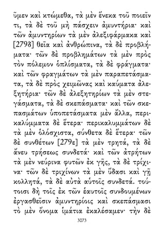 ῦμεν καὶ κτώμεθα, τὰ μὲν ἕνεκα τοῦ ποιεῖν
τι, τὰ δὲ τοῦ μὴ πάσχειν ἀμυντήρια· καὶ
τῶν ἀμυντηρίων τὰ μὲν ἀλεξιφάρμακα καὶ
[279δ] θεῖα καὶ ἀνθρώπινα, τὰ δὲ προβλή-
ματα· τῶν δὲ προβλημάτων τὰ μὲν πρὸς
τὸν πόλεμον ὁπλίσματα, τὰ δὲ φράγματα·
καὶ τῶν φραγμάτων τὰ μὲν παραπετάσμα-
τα, τὰ δὲ πρὸς χειμῶνας καὶ καύματα ἀλε-
ξητήρια· τῶν δὲ ἀλεξητηρίων τὰ μὲν στε-
γάσματα, τὰ δὲ σκεπάσματα· καὶ τῶν σκε-
πασμάτων ὑποπετάσματα μὲν ἄλλα, περι-
καλύμματα δὲ ἕτερα· περικαλυμμάτων δὲ
τὰ μὲν ὁλόσχιστα, σύνθετα δὲ ἕτερα· τῶν
δὲ συνθέτων [279ε] τὰ μὲν τρητά, τὰ δὲ
ἄνευ τρήσεως συνδετά· καὶ τῶν ἀτρήτων
τὰ μὲν νεύρινα φυτῶν ἐκ γῆς, τὰ δὲ τρίχι-
να· τῶν δὲ τριχίνων τὰ μὲν ὕδασι καὶ γῇ
κολλητά, τὰ δὲ αὐτὰ αὑτοῖς συνδετά. τού-
τοισι δὴ τοῖς ἐκ τῶν ἑαυτοῖς συνδουμένων
ἐργασθεῖσιν ἀμυντηρίοις καὶ σκεπάσμασι
τὸ μὲν ὄνομα ἱμάτια ἐκαλέσαμεν· τὴν δὲ
3073
 