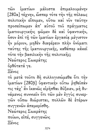 τῶν ἱματίων μάλιστα ἐπιμελουμένην
[280α] τέχνην, ὥσπερ τότε τὴν τῆς πόλεως
πολιτικὴν εἴπομεν, οὕτω καὶ νῦν ταύτην
προσείπωμεν ἀπ᾽ αὐτοῦ τοῦ πράγματος
ἱματιουργικήν; φῶμεν δὲ καὶ ὑφαντικήν,
ὅσον ἐπὶ τῇ τῶν ἱματίων ἐργασίᾳ μέγιστον
ἦν μόριον, μηδὲν διαφέρειν πλὴν ὀνόματι
ταύτης τῆς ἱματιουργικῆς, καθάπερ κἀκεῖ
τότε τὴν βασιλικὴν τῆς πολιτικῆς;
Νεώτερος Σωκράτης
ὀρθότατά γε.
Ξένος
τὸ μετὰ τοῦτο δὴ συλλογισώμεθα ὅτι τὴν
ἱματίων [280β] ὑφαντικὴν οὕτω ῥηθεῖσάν
τις τάχ᾽ ἂν ἱκανῶς εἰρῆσθαι δόξειεν, μὴ δυ-
νάμενος συννοεῖν ὅτι τῶν μὲν ἐγγὺς συνερ-
γῶν οὔπω διώρισται, πολλῶν δὲ ἑτέρων
συγγενῶν ἀπεμερίσθη.
Νεώτερος Σωκράτης
ποίων, εἰπέ, συγγενῶν;
Ξένος
3074
 