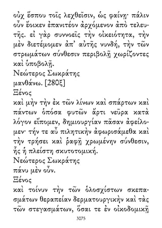 οὐχ ἕσπου τοῖς λεχθεῖσιν, ὡς φαίνῃ· πάλιν
οὖν ἔοικεν ἐπανιτέον ἀρχόμενον ἀπὸ τελευ-
τῆς. εἰ γὰρ συννοεῖς τὴν οἰκειότητα, τὴν
μὲν διετέμομεν ἀπ᾽ αὐτῆς νυνδή, τὴν τῶν
στρωμάτων σύνθεσιν περιβολῇ χωρίζοντες
καὶ ὑποβολῇ.
Νεώτερος Σωκράτης
μανθάνω. [280ξ]
Ξένος
καὶ μὴν τὴν ἐκ τῶν λίνων καὶ σπάρτων καὶ
πάντων ὁπόσα φυτῶν ἄρτι νεῦρα κατὰ
λόγον εἴπομεν, δημιουργίαν πᾶσαν ἀφείλο-
μεν· τήν τε αὖ πιλητικὴν ἀφωρισάμεθα καὶ
τὴν τρήσει καὶ ῥαφῇ χρωμένην σύνθεσιν,
ἧς ἡ πλείστη σκυτοτομική.
Νεώτερος Σωκράτης
πάνυ μὲν οὖν.
Ξένος
καὶ τοίνυν τὴν τῶν ὁλοσχίστων σκεπα-
σμάτων θεραπείαν δερματουργικὴν καὶ τὰς
τῶν στεγασμάτων, ὅσαι τε ἐν οἰκοδομικῇ
3075
 