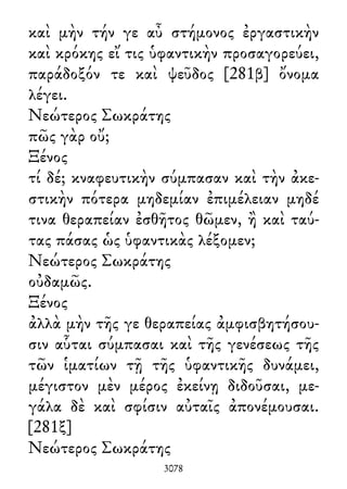 καὶ μὴν τήν γε αὖ στήμονος ἐργαστικὴν
καὶ κρόκης εἴ τις ὑφαντικὴν προσαγορεύει,
παράδοξόν τε καὶ ψεῦδος [281β] ὄνομα
λέγει.
Νεώτερος Σωκράτης
πῶς γὰρ οὔ;
Ξένος
τί δέ; κναφευτικὴν σύμπασαν καὶ τὴν ἀκε-
στικὴν πότερα μηδεμίαν ἐπιμέλειαν μηδέ
τινα θεραπείαν ἐσθῆτος θῶμεν, ἢ καὶ ταύ-
τας πάσας ὡς ὑφαντικὰς λέξομεν;
Νεώτερος Σωκράτης
οὐδαμῶς.
Ξένος
ἀλλὰ μὴν τῆς γε θεραπείας ἀμφισβητήσου-
σιν αὗται σύμπασαι καὶ τῆς γενέσεως τῆς
τῶν ἱματίων τῇ τῆς ὑφαντικῆς δυνάμει,
μέγιστον μὲν μέρος ἐκείνῃ διδοῦσαι, με-
γάλα δὲ καὶ σφίσιν αὐταῖς ἀπονέμουσαι.
[281ξ]
Νεώτερος Σωκράτης
3078
 