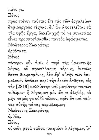 πάνυ γε.
Ξένος
πρὸς τοίνυν ταύταις ἔτι τὰς τῶν ἐργαλείων
δημιουργοὺς τέχνας, δι᾽ ὧν ἀποτελεῖται τὰ
τῆς ὑφῆς ἔργα, δοκεῖν χρὴ τό γε συναιτίας
εἶναι προσποιήσασθαι παντὸς ὑφάσματος.
Νεώτερος Σωκράτης
ὀρθότατα.
Ξένος
πότερον οὖν ἡμῖν ὁ περὶ τῆς ὑφαντικῆς
λόγος, οὗ προειλόμεθα μέρους, ἱκανῶς
ἔσται διωρισμένος, ἐὰν ἄρ᾽ αὐτὴν τῶν ἐπι-
μελειῶν ὁπόσαι περὶ τὴν ἐρεᾶν ἐσθῆτα, εἰς
τὴν [281δ] καλλίστην καὶ μεγίστην πασῶν
τιθῶμεν· ἢ λέγοιμεν μὲν ἄν τι ἀληθές, οὐ
μὴν σαφές γε οὐδὲ τέλεον, πρὶν ἂν καὶ ταύ-
τας αὐτῆς πάσας περιέλωμεν;
Νεώτερος Σωκράτης
ὀρθῶς.
Ξένος
οὐκοῦν μετὰ ταῦτα ποιητέον ὃ λέγομεν, ἵν᾽
3079
 